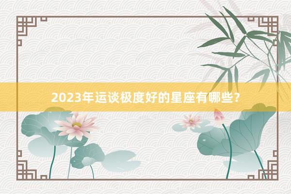 2023年运谈极度好的星座有哪些？