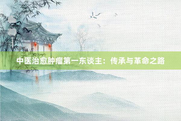 中医治愈肿瘤第一东谈主：传承与革命之路