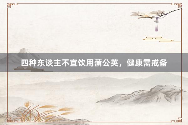 四种东谈主不宜饮用蒲公英，健康需戒备